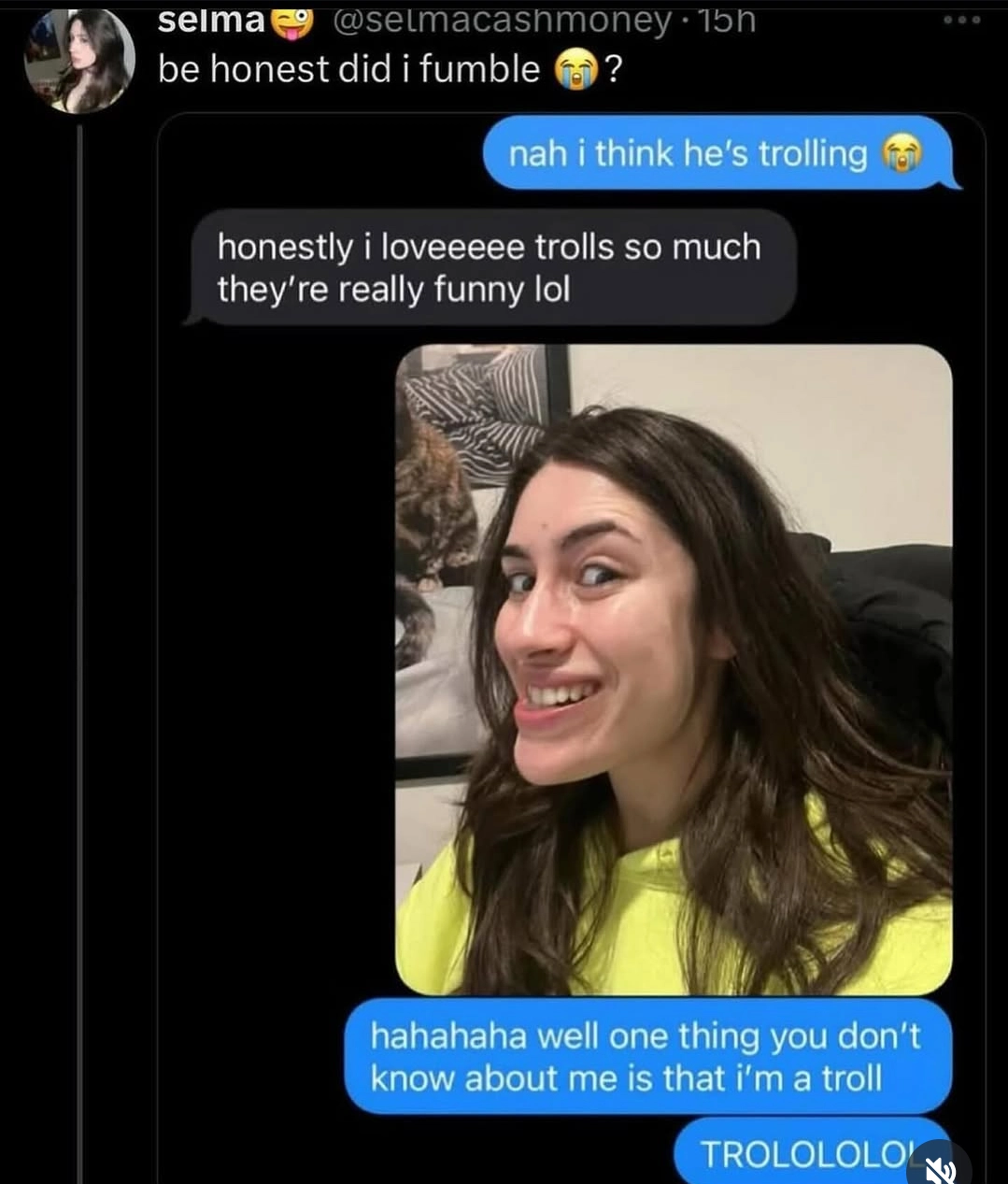 twitter post from selmacashmoney with the text "be honest did i fumble 😭?" with an imessage screenshot, she said "nah i think he's trolling 😭"
reply: "honestly i loveeeee trolls so much they're really funny lol" and she replies with a picture of herself doing the trollface with the caption "hahah well one thing you don't know about me is that I'm a troll" "TROLOLOLOL"