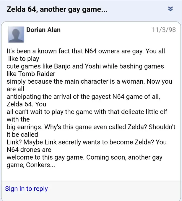 Zelda 64, another gay game... 
Dorian Alan 11/3/98 
It's been a known fact that N64 owners are gay. You all like to play cute games like Banjo and Yoshi while bashing games like Tomb Raider simply because the main character is a woman. Now you are all anticipating the arrival of the gayest N64 game of all, Zelda 64. You all can't wait to play the game with that delicate little elf with the big earrings. Why's this game even called Zelda? Shouldn't it be called Link? Maybe Link secretly wants to become Zelda? You N64 drones are welcome to this gay game. Coming soon, another gay game, Conkers...