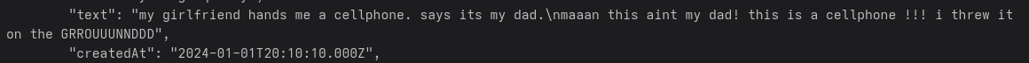         "text": "my girlfriend hands me a cellphone. says its my dad.\nmaaan this aint my dad! this is a cellphone !!! i threw it on the GRROUUUNNDDD",
        "createdAt": "2024-01-01T20:10:10.000Z",