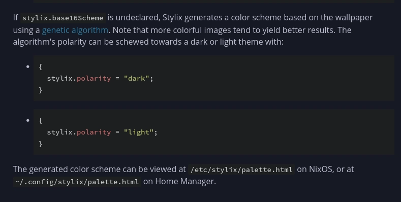 If stylix.base16Scheme is undeclared, Stylix generates a color scheme based on the wallpaper using a genetic algorithm. Note that more colorful images tend to yield better results. The algorithm's polarity can be schewed towards a dark or light theme with:

{
  stylix.polarity = "dark";
}

    {
      stylix.polarity = "light";
    }

The generated color scheme can be viewed at /etc/stylix/palette.html on NixOS, or at ~/.config/stylix/palette.html on Home Manager.