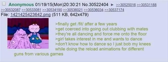 4chan greentext:
>finally get /fit/ after a few years
>get coerced into going out clubbing with mates
>they're all dancing and force me onto the floor
>girl takes interest in me and wants to dance
>dont know how to dance so i just bob my kneed while doing the reload animations for different guns from various games