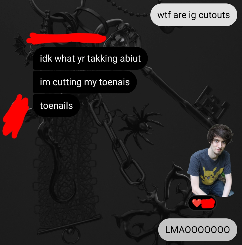me: wtf are ig cutouts
friend: idk what your talkin about im cutting my toenails
me: (picture of transparent PBG) LMAOOOOO
