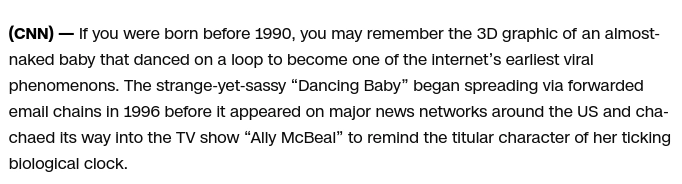 If you were born before 1990, you may remember the 3D graphic of an almost-naked baby that danced on a loop to become one of the internet’s earliest viral phenomenons. The strange-yet-sassy “Dancing Baby” began spreading via forwarded email chains in 1996 before it appeared on major news networks around the US and cha-chaed its way into the TV show “Ally McBeal” to remind the titular character of her ticking biological clock. 