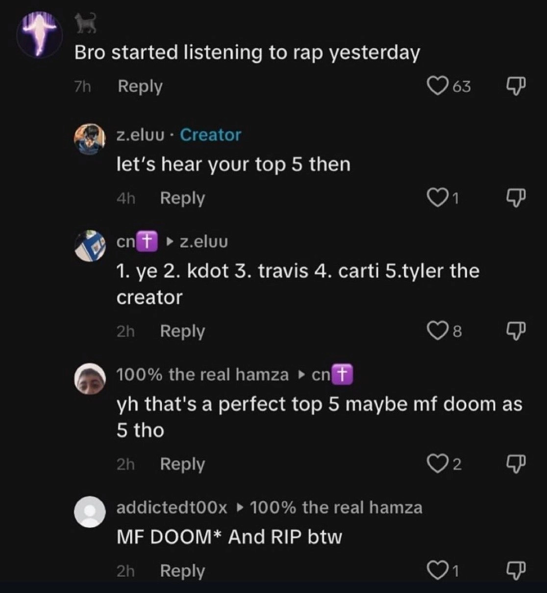 tiktok comment thread starts with "Bro started listening to rap yesterday"
reply from creator "let's hear your top 5 then"
reply "1. ye 2. kdot 3. travis 4. carti 5. tyler the creator"
reply "yh that's a perfect top 5 maybe mf doom as 5 tho" 
reply "MF DOOM* And RIP btw" 