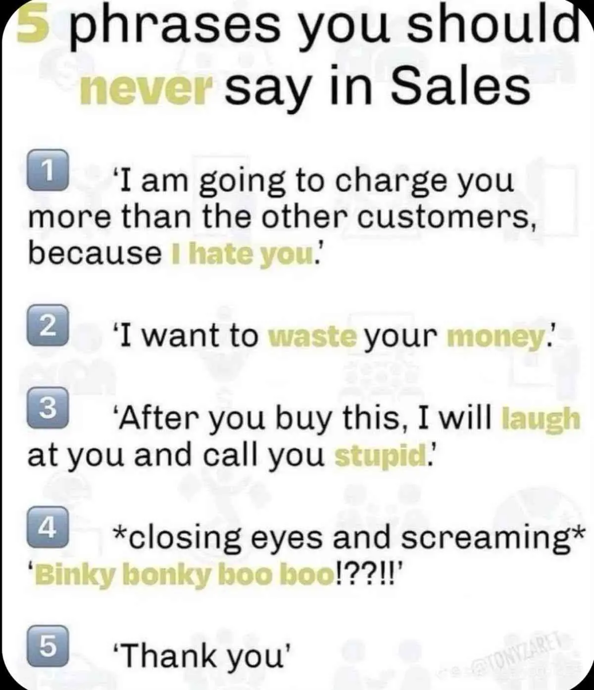 5 phrases you should never say In Sales

1️⃣ ‘I am going to charge you more than the other customers, because I hate you.'

2️⃣ ‘I want to waste your money.'

3️⃣ ‘After you buy this, I will laugh at you and call you stupid.'

4️⃣ *closing eyes and screaming* ‘Binky bonky hoo boo!??!!'

5️⃣ ‘Thank you’