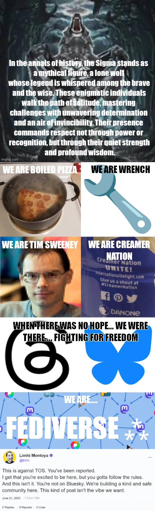 a picture of a werewolf howling and tearing off its shirt with the caption "In the annals of history, the Sigma stands as a mythical figure, a lone wolf whose legend is whispered among the brave and the wise. These enigmatic individuals walk the path of solitude, mastering challenges with unwavering determination and an air of invincibility. Their presence commands respect not through power or recognition, but through their quiet strength and profound wisdom." A picture of boiled pizza "WE ARE BOILED PIZZA", Wrench Emoji "WE ARE WRENCH", tim sweeney "WE ARE TIM SWEENEY" the creamer nation bottle "WE ARE CREAMER NATION"

the threads and bluesky logo "WHEN THERE WAS NO HOPE... WE WERE THERE ... FIGHTING FOR FREEDOM."

"WE ARE... FEDIVERSE ⁂" and at the very bottom is the This is against TOS post