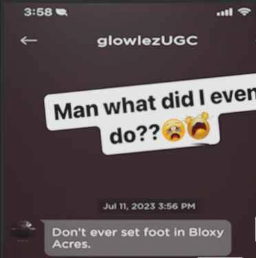 screenshot of a text with someone dming a person "Don't ever set foot in Bloxy Acres." with a caption "Man what did I even do??" and some emojis are aren't in unicode i think