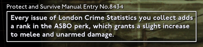 Loading screen tip from Fallout London

"Every issue of London Crime Statistics you collect adds a rank in the ASBO perk, which grants a slight increase to melee and unarmed damage." 