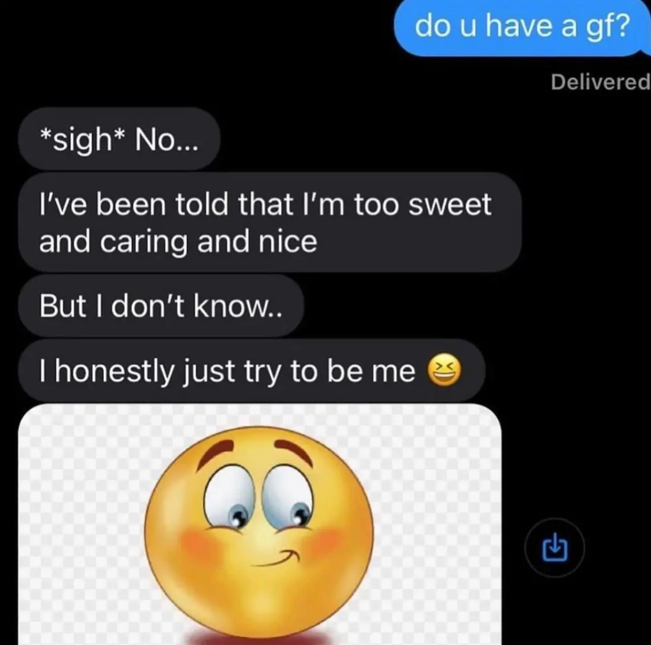 imessage screenshot, person screenshotting says "do u have a gf?" and other person says
"*sigh* No..." 
"I've been told that I'm too sweet and caring and nice."
"But I don't know.."
"I honestly just try to be me 😖"
and a picture of an emoji looking down and blushing
