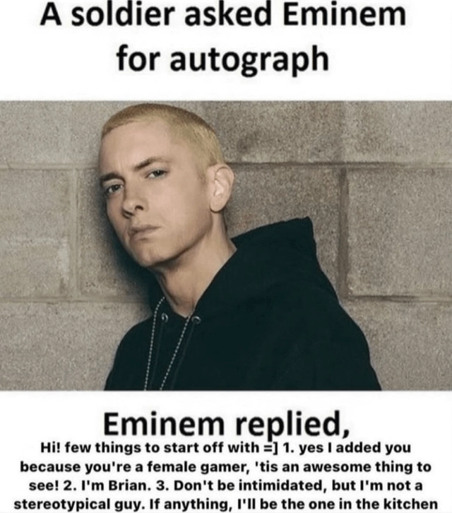 picture of eminem with the caption "A soldier asked Eminem for autograph, Eminem replied, Hi! few things to start off with =] 1. yes I added you because you're a femqle gamer, 'tis an awesome thing to see! 2. I'm Brian. 3. Don't be intimidated, but I'm not a stereotypical guy. If anything, I'll be the one in the kitchen.