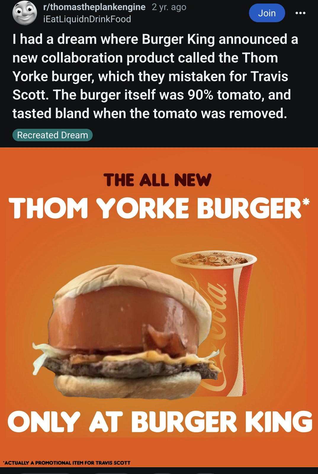 reddit post from r/thomastheplankengine, the title reads "I had a dream where Burger King announced a new collaboration product called the Thom Yorke burger, which they mistaken for Travis Scott. The burger itself was 90% tomato, and tasted bland when the tomato was removed" and the image is a burger king ad announcing "THE ALL NEW THOM YORKE BURGER* ONLY AT BURGER KING"

"*Actually a promotional item for Travis Scott"
with a burger that has a tomato slice thats around 5cm (2 inches) thick